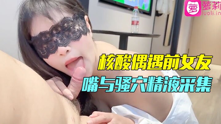 隔离酒店做核酸竟偶遇前女友！一对一情色采样，嘴与骚穴的精液采集，剧情刺激到爆！